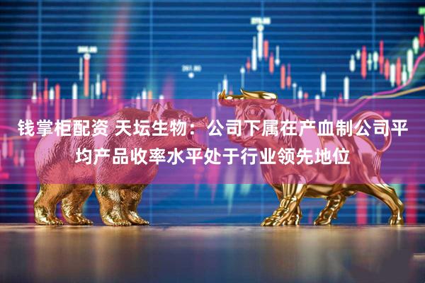 钱掌柜配资 天坛生物：公司下属在产血制公司平均产品收率水平处于行业领先地位