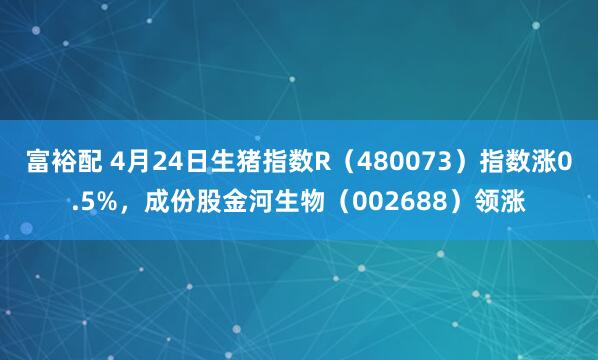 富裕配 4月24日生猪指数R（480073）指数涨0.5%，成份股金河生物（002688）领涨