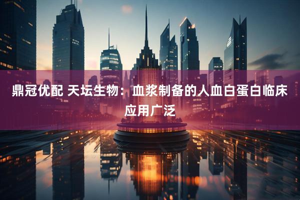 鼎冠优配 天坛生物：血浆制备的人血白蛋白临床应用广泛