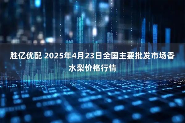 胜亿优配 2025年4月23日全国主要批发市场香水梨价格行情