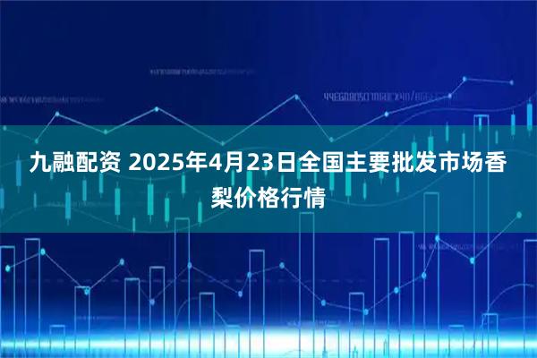 九融配资 2025年4月23日全国主要批发市场香梨价格行情