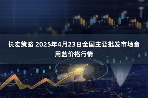 长宏策略 2025年4月23日全国主要批发市场食用盐价格行情