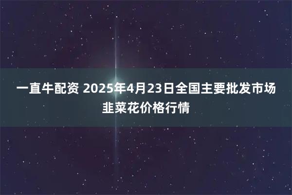 一直牛配资 2025年4月23日全国主要批发市场韭菜花价格行情
