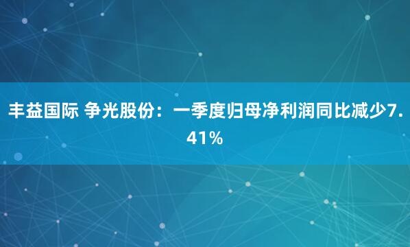 丰益国际 争光股份：一季度归母净利润同比减少7.41%