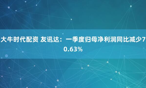 大牛时代配资 友讯达：一季度归母净利润同比减少70.63%