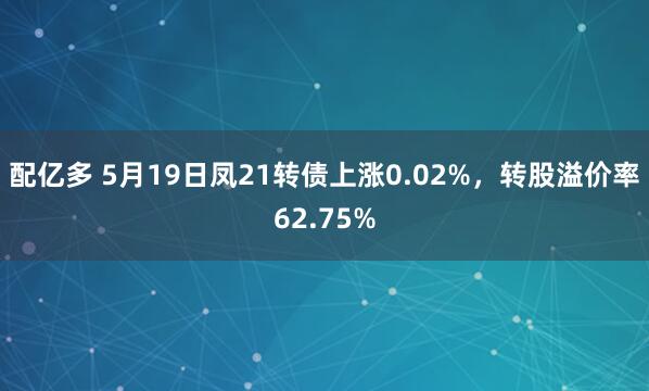 配亿多 5月19日凤21转债上涨0.02%，转股溢价率62.75%