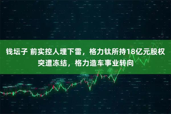 钱坛子 前实控人埋下雷，格力钛所持18亿元股权突遭冻结，格力造车事业转向