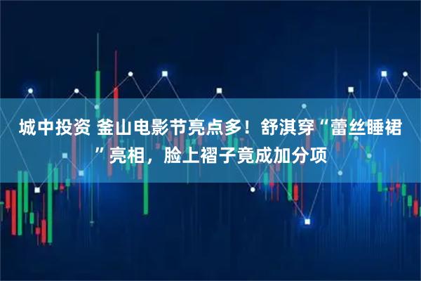 城中投资 釜山电影节亮点多！舒淇穿“蕾丝睡裙”亮相，脸上褶子竟成加分项