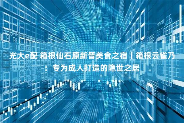 光大e配 箱根仙石原新晋美食之宿丨箱根云雀乃：专为成人打造的隐世之居