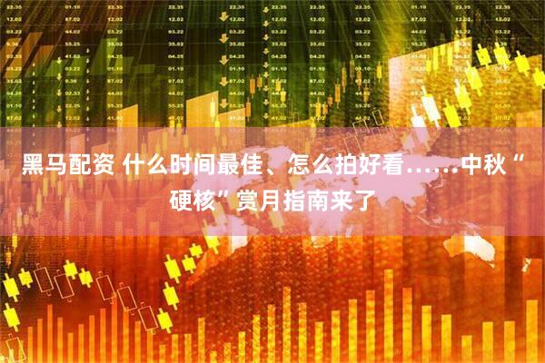 黑马配资 什么时间最佳、怎么拍好看……中秋“硬核”赏月指南来了