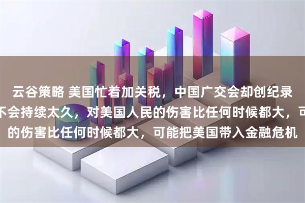 云谷策略 美国忙着加关税，中国广交会却创纪录！境外商家：加征关税不会持续太久，对美国人民的伤害比任何时候都大，可能把美国带入金融危机