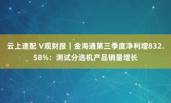 云上速配 V观财报|金海通第三季度净利增832.58%:测试分选机产品销量增长