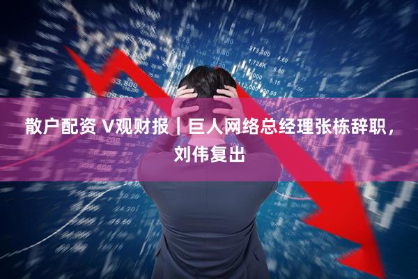 散户配资 V观财报|巨人网络总经理张栋辞职,刘伟复出
