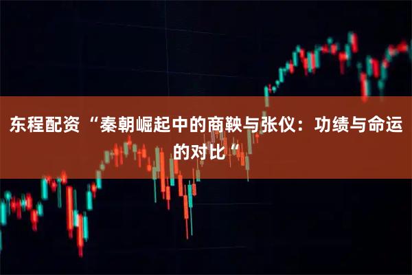东程配资 “秦朝崛起中的商鞅与张仪：功绩与命运的对比“