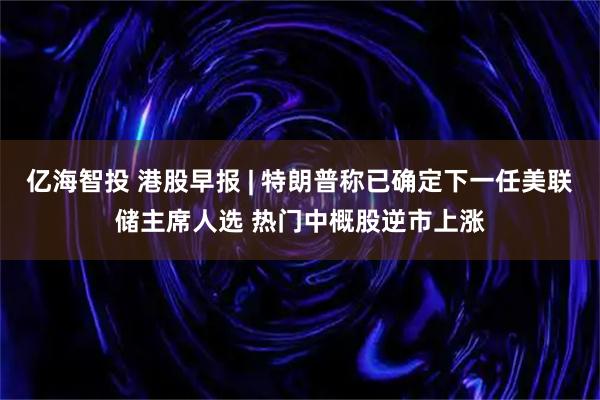 亿海智投 港股早报 | 特朗普称已确定下一任美联储主席人选 热门中概股逆市上涨