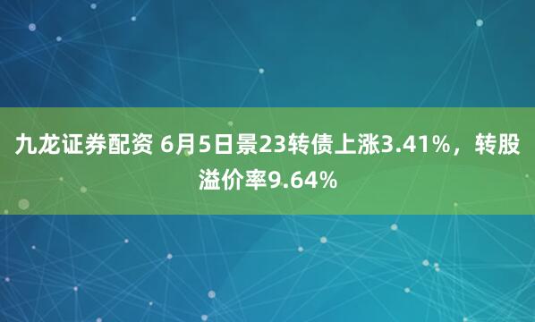 九龙证券配资 6月5日景23转债上涨3.41%,转股溢价率9.64%