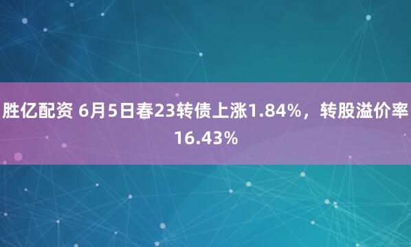 胜亿配资 6月5日春23转债上涨1.84%，转股溢价率16.43%