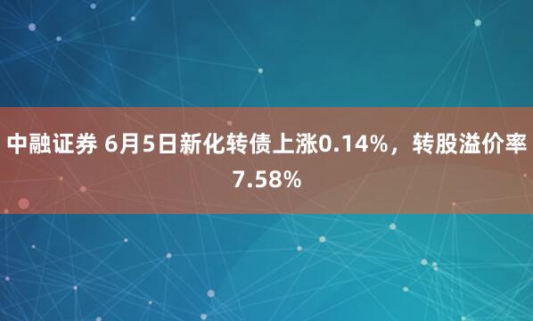 中融证券 6月5日新化转债上涨0.14%，转股溢价率7.58%