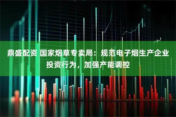 鼎盛配资 国家烟草专卖局：规范电子烟生产企业投资行为，加强产能调控