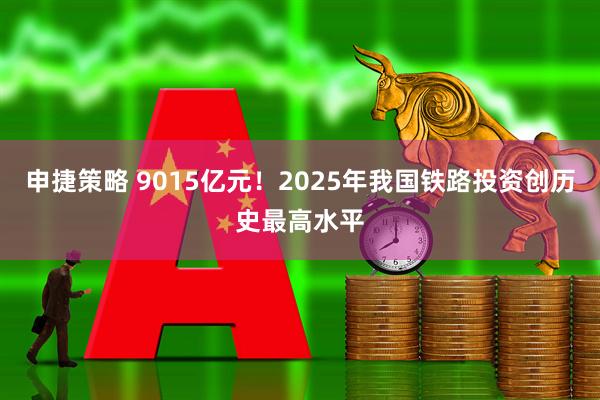 申捷策略 9015亿元!2025年我国铁路投资创历史最高水平
