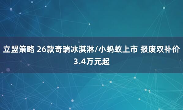 立盟策略 26款奇瑞冰淇淋/小蚂蚁上市 报废双补价3.4万元起