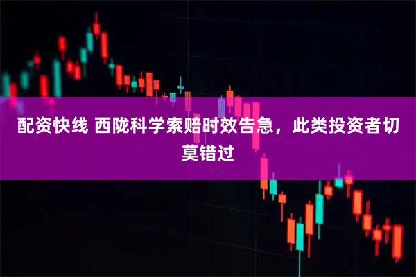 配资快线 西陇科学索赔时效告急，此类投资者切莫错过