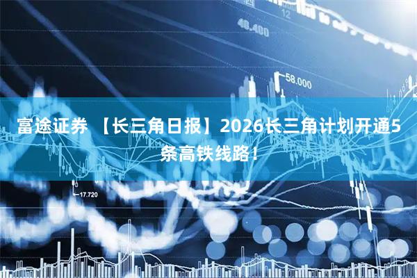 富途证券 【长三角日报】2026长三角计划开通5条高铁线路!