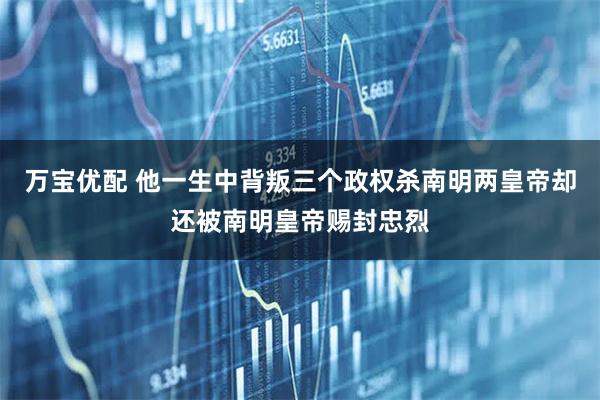 万宝优配 他一生中背叛三个政权杀南明两皇帝却还被南明皇帝赐封忠烈