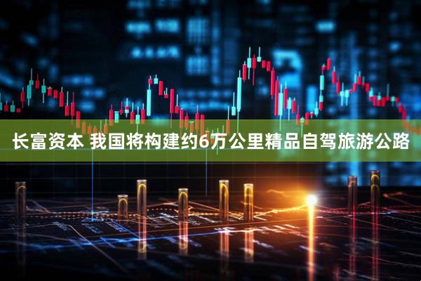 长富资本 我国将构建约6万公里精品自驾旅游公路