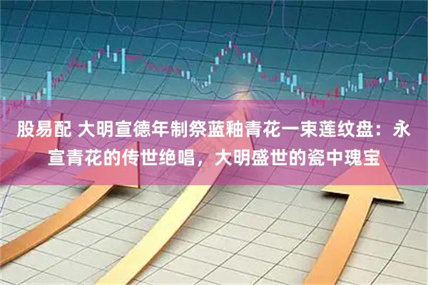 股易配 大明宣德年制祭蓝釉青花一束莲纹盘：永宣青花的传世绝唱，大明盛世的瓷中瑰宝