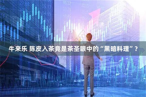 牛来乐 陈皮入茶竟是茶圣眼中的“黑暗料理”？